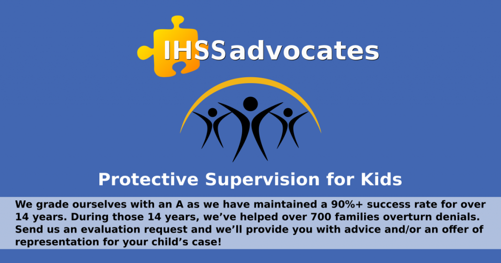 IHSS Advocates info graphic for a free advocate evaluation of your protective supervision case. The graphic is blue with IHSS advocates logo and the text, We grade ourselves with an A as we have maintained a 90%+ success rate for over 14 years. During those 14 years, we’ve helped over 700 families overturn denials. Send us an evaluation request and we’ll provide you with advice and/or an offer of representation for your child’s case!protective supervision for kids, and the text: